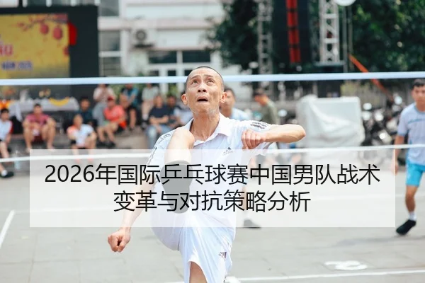 2026年国际乒乓球赛中国男队战术变革与对抗策略分析