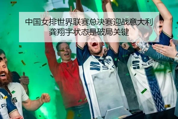 中国女排世界联赛总决赛迎战意大利 龚翔宇状态是破局关键