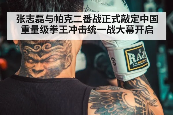 张志磊与帕克二番战正式敲定中国重量级拳王冲击统一战大幕开启